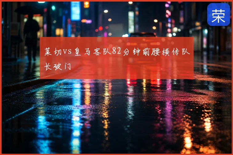 莱切vs皇马客队82分钟前腰横传队长破门